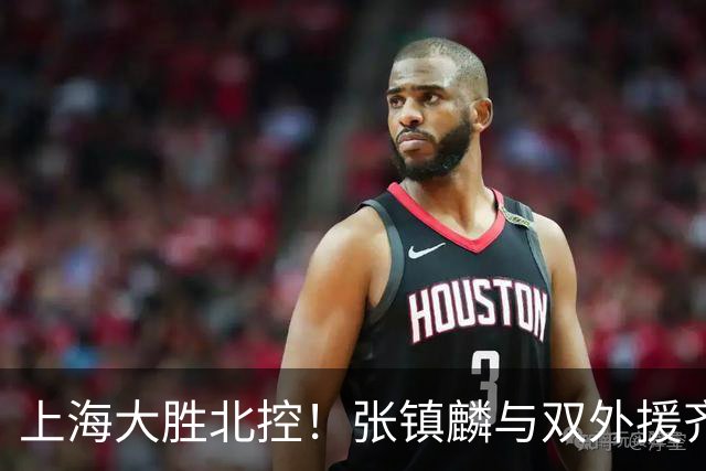 上海大胜北控！张镇麟与双外援齐齐发力，廖三宁和张帆奋力追赶！