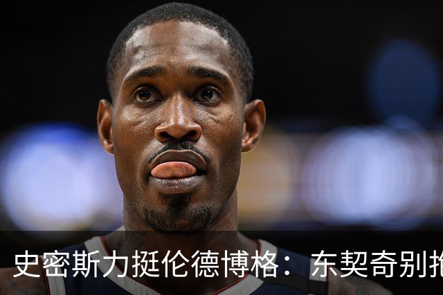 史密斯力挺伦德博格：东契奇别抱怨裁判，有本事就打爆他