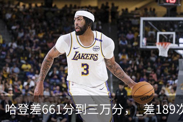 哈登差661分到三万分， 差189次助攻历史前十，只是常规赛巨星而已