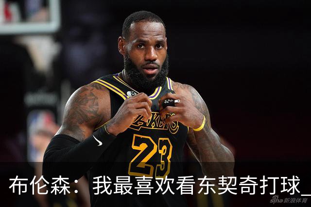 布伦森：我最喜欢看东契奇打球 观看他的比赛始终是一种享受