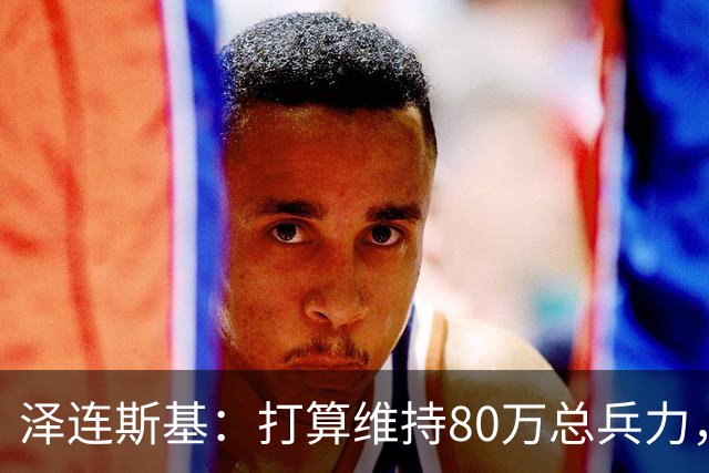 泽连斯基：打算维持80万总兵力，军队规模不会与美俄讨论