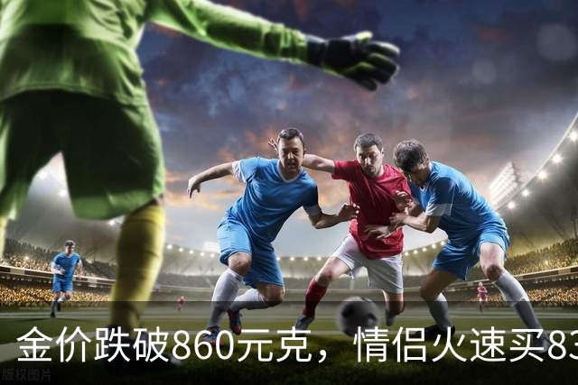 金价跌破860元/克，情侣火速买83克结婚“五金”；两人回家吃午饭聊到价格，母亲、两位姨妈下午也跟着买了近300克