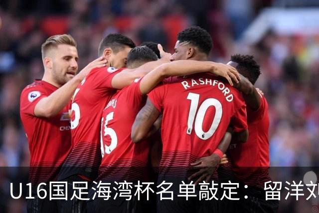 U16国足海湾杯名单敲定：留洋刘凯源、李东宸领衔 新帅迎首次大考